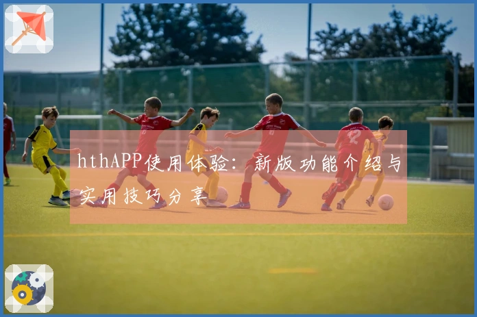 hthAPP使用体验：新版功能介绍与实用技巧分享