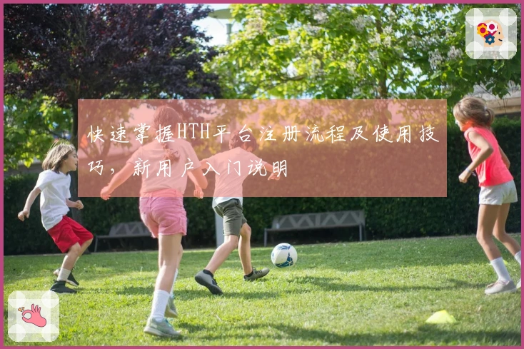 快速掌握HTH平台注册流程及使用技巧，新用户入门说明