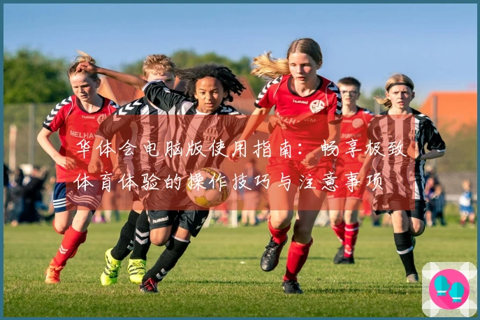 华体会电脑版使用指南：畅享极致体育体验的操作技巧与注意事项